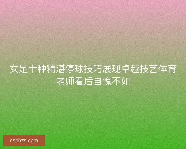 女足十种精湛停球技巧展现卓越技艺体育老师看后自愧不如