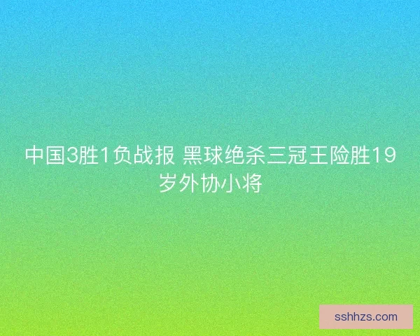 中国3胜1负战报 黑球绝杀三冠王险胜19岁外协小将