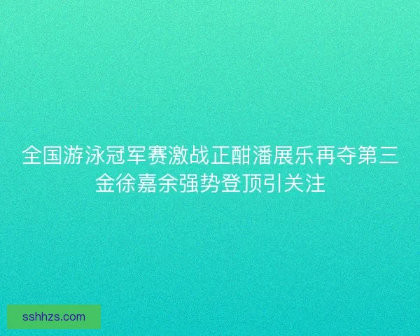 全国游泳冠军赛激战正酣潘展乐再夺第三金徐嘉余强势登顶引关注