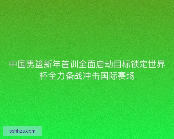 中国男篮新年首训全面启动目标锁定世界杯全力备战冲击国际赛场