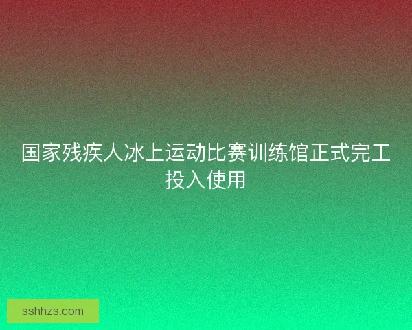 国家残疾人冰上运动比赛训练馆正式完工投入使用
