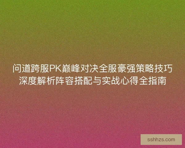 问道跨服PK巅峰对决全服豪强策略技巧深度解析阵容搭配与实战心得全指南