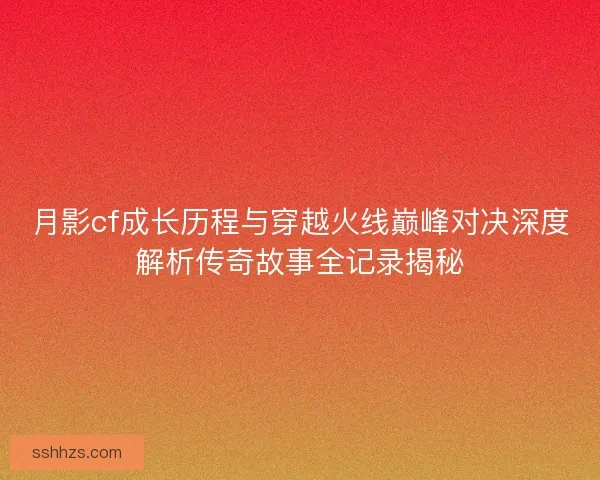 月影cf成长历程与穿越火线巅峰对决深度解析传奇故事全记录揭秘