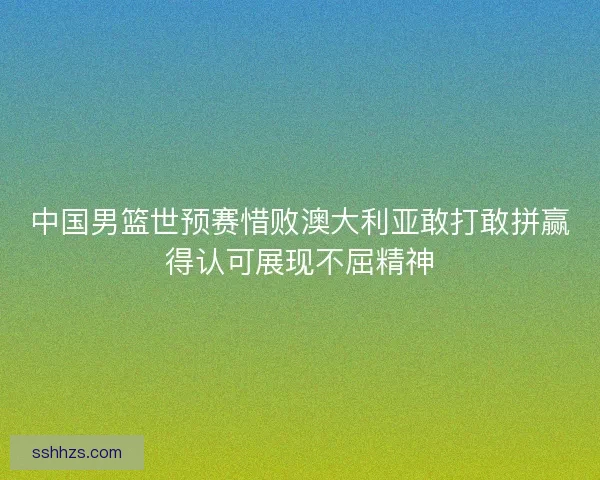 中国男篮世预赛惜败澳大利亚敢打敢拼赢得认可展现不屈精神