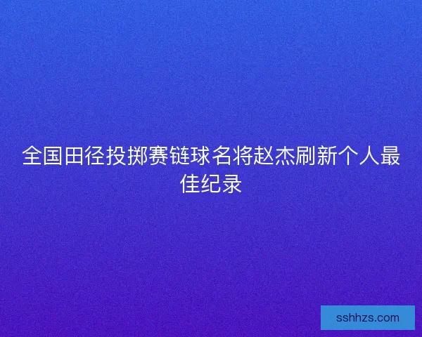 全国田径投掷赛链球名将赵杰刷新个人最佳纪录