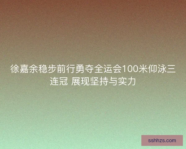 徐嘉余稳步前行勇夺全运会100米仰泳三连冠 展现坚持与实力