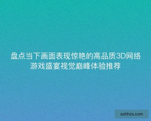 盘点当下画面表现惊艳的高品质3D网络游戏盛宴视觉巅峰体验推荐